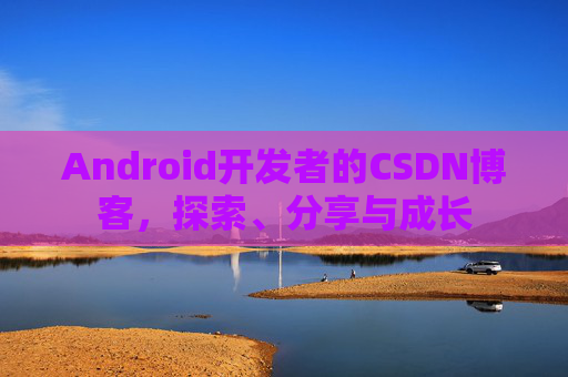 Android开发者的CSDN博客,探索、分享与成长